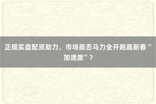 正规实盘配资助力，市场能否马力全开跑赢新春“加速度”？