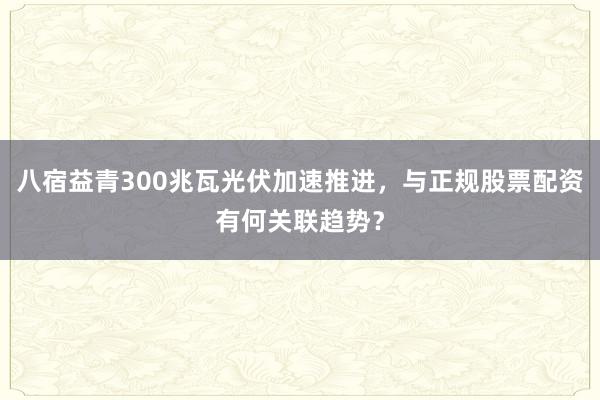 八宿益青300兆瓦光伏加速推进，与正规股票配资有何关联趋势？
