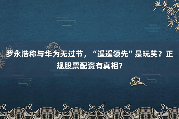 罗永浩称与华为无过节，“遥遥领先”是玩笑？正规股票配资有真相？